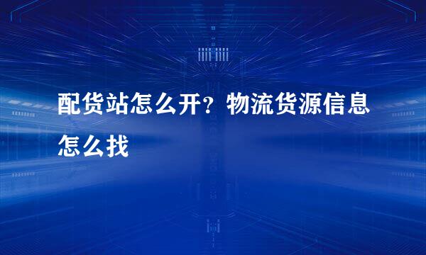 配货站怎么开？物流货源信息怎么找