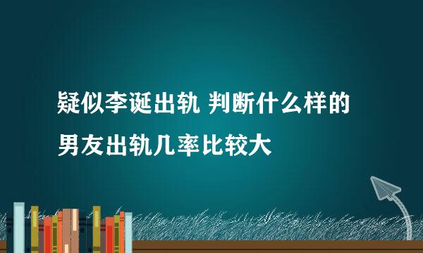 疑似李诞出轨 判断什么样的男友出轨几率比较大