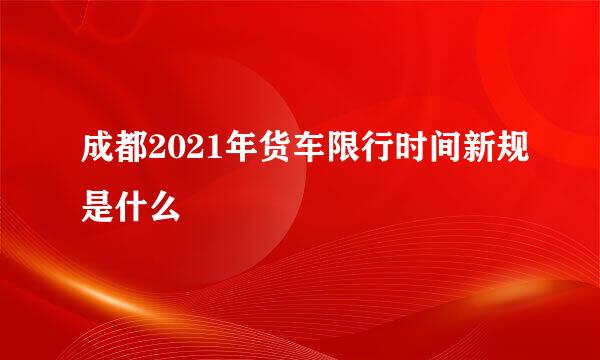 成都2021年货车限行时间新规是什么