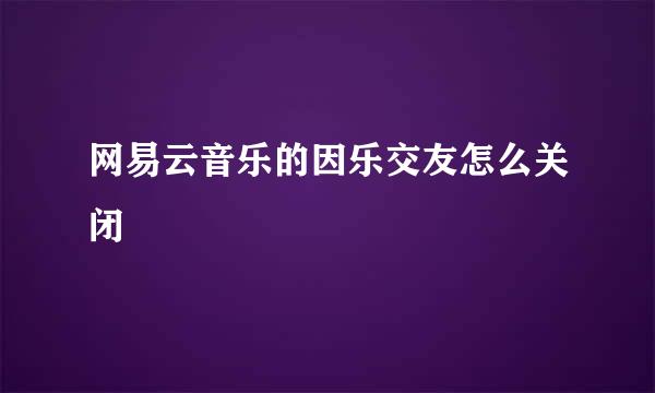 网易云音乐的因乐交友怎么关闭