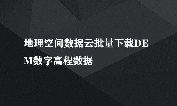 地理空间数据云批量下载DEM数字高程数据