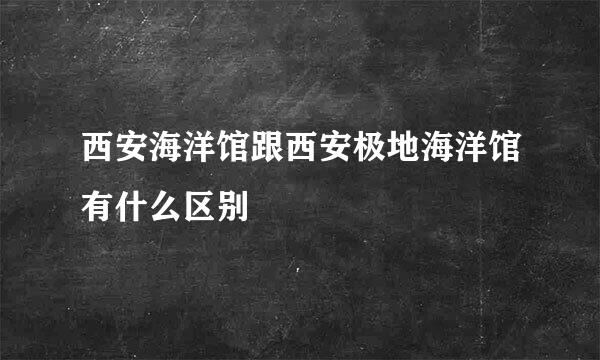 西安海洋馆跟西安极地海洋馆有什么区别