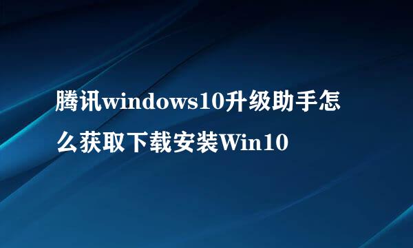 腾讯windows10升级助手怎么获取下载安装Win10