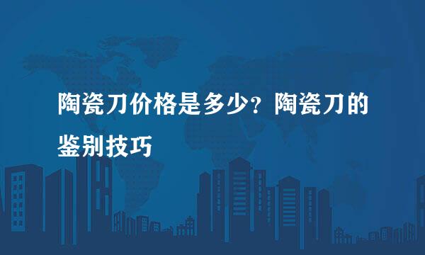 陶瓷刀价格是多少？陶瓷刀的鉴别技巧