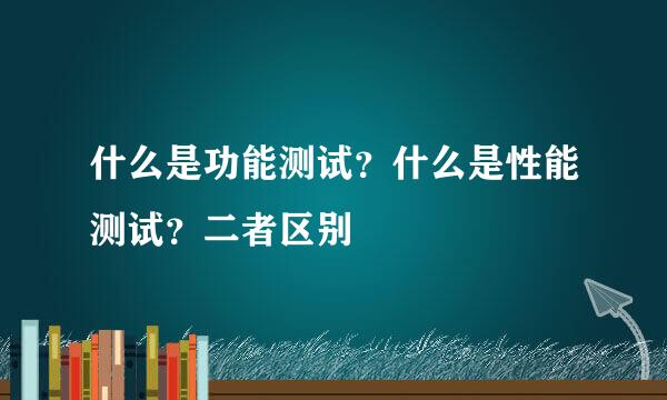 什么是功能测试？什么是性能测试？二者区别