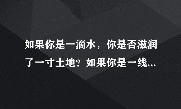 如果你是一滴水，你是否滋润了一寸土地？如果你是一线阳光，你是否照亮了一分黑暗？是哪首歌