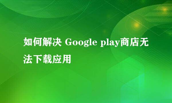 如何解决 Google play商店无法下载应用