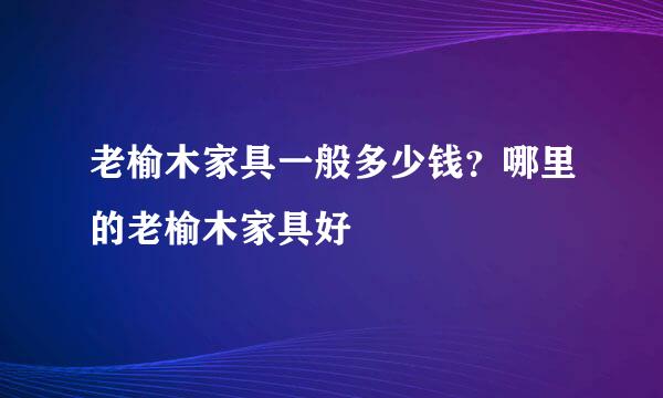 老榆木家具一般多少钱？哪里的老榆木家具好