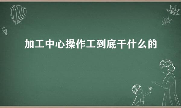 加工中心操作工到底干什么的