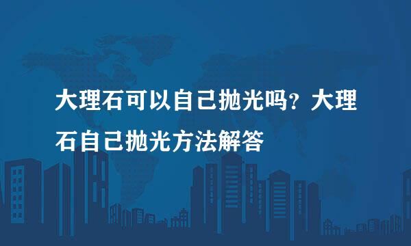 大理石可以自己抛光吗？大理石自己抛光方法解答