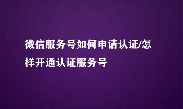 微信服务号如何申请认证/怎样开通认证服务号