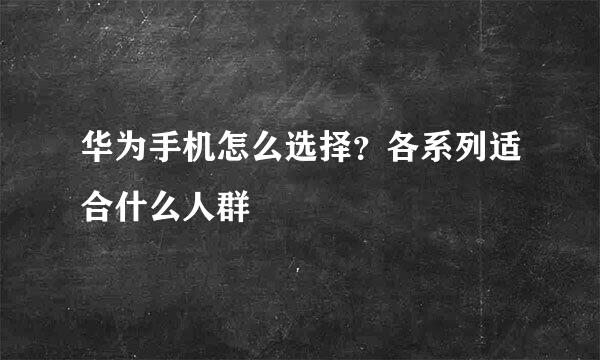 华为手机怎么选择？各系列适合什么人群