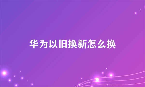 华为以旧换新怎么换