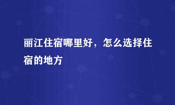 丽江住宿哪里好，怎么选择住宿的地方