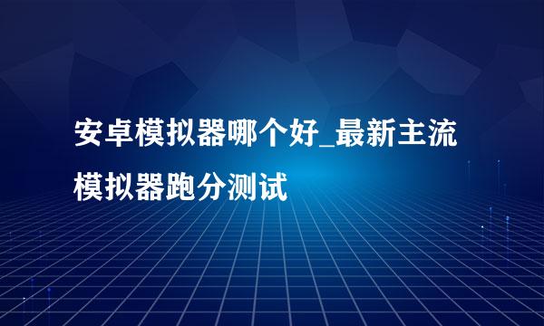 安卓模拟器哪个好_最新主流模拟器跑分测试