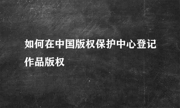 如何在中国版权保护中心登记作品版权