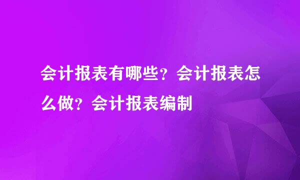 会计报表有哪些？会计报表怎么做？会计报表编制