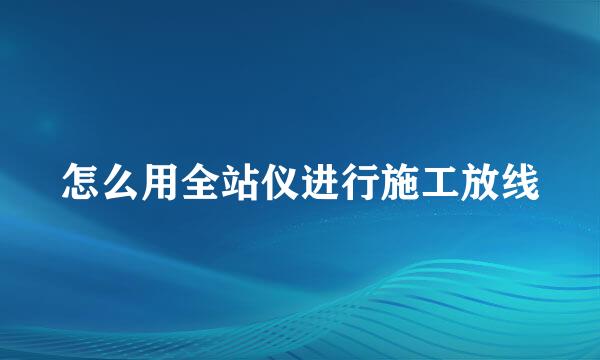 怎么用全站仪进行施工放线