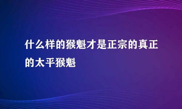 什么样的猴魁才是正宗的真正的太平猴魁