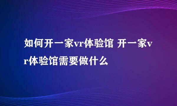 如何开一家vr体验馆 开一家vr体验馆需要做什么