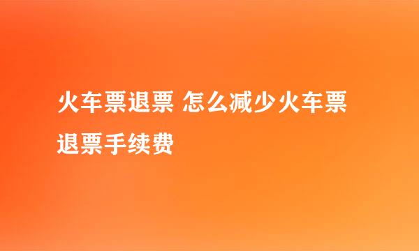 火车票退票 怎么减少火车票退票手续费