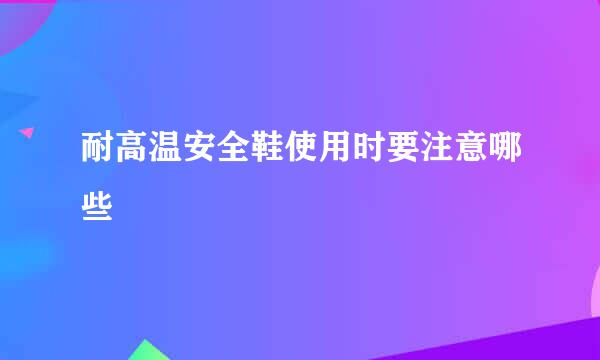 耐高温安全鞋使用时要注意哪些