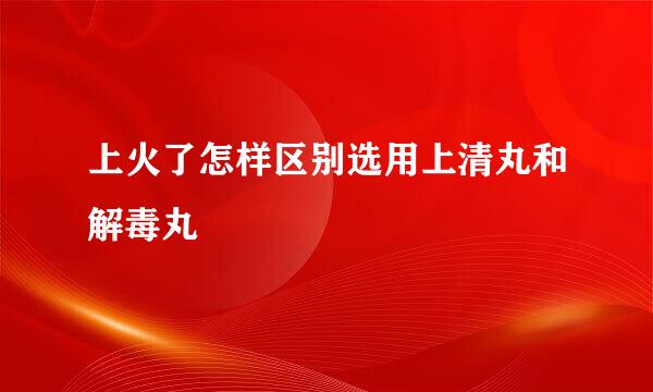 上火了怎样区别选用上清丸和解毒丸