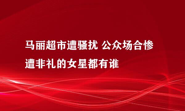 马丽超市遭骚扰 公众场合惨遭非礼的女星都有谁