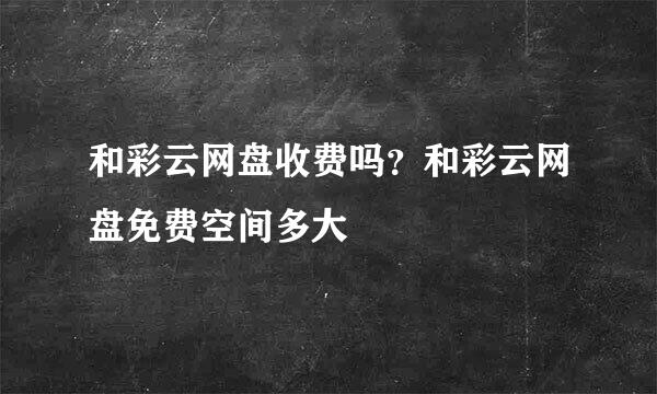 和彩云网盘收费吗？和彩云网盘免费空间多大