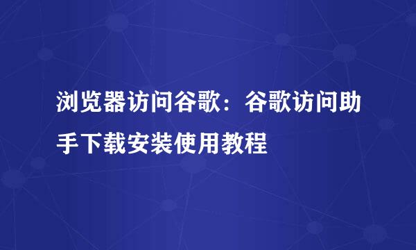 浏览器访问谷歌：谷歌访问助手下载安装使用教程