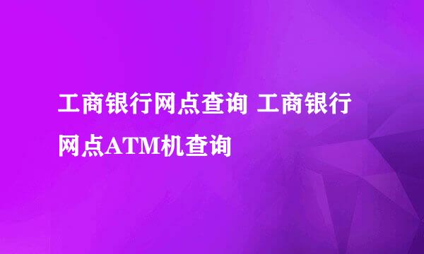 工商银行网点查询 工商银行网点ATM机查询