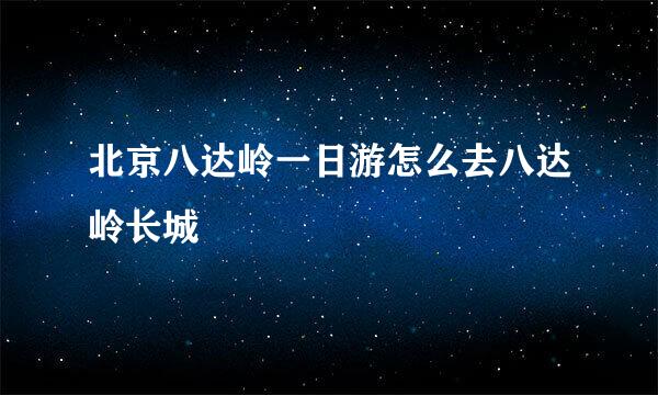 北京八达岭一日游怎么去八达岭长城