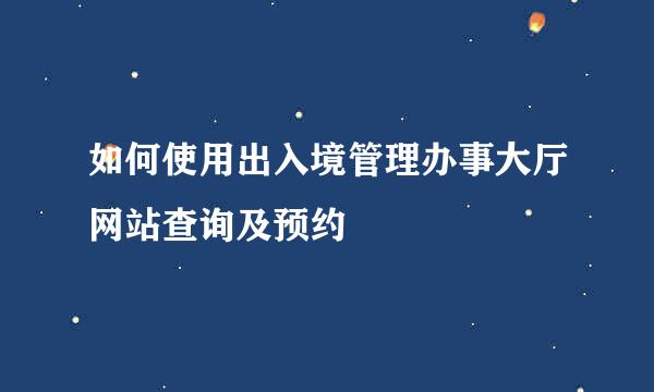 如何使用出入境管理办事大厅网站查询及预约