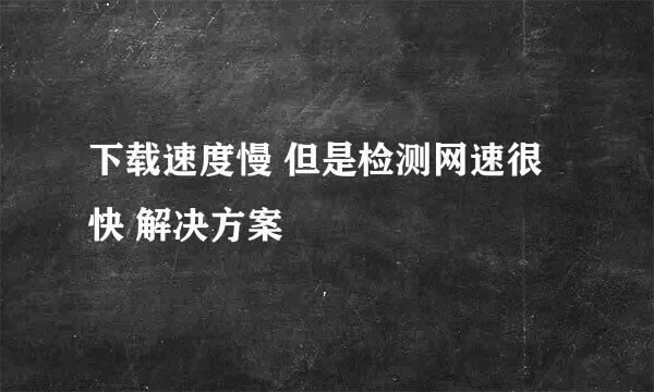 下载速度慢 但是检测网速很快 解决方案