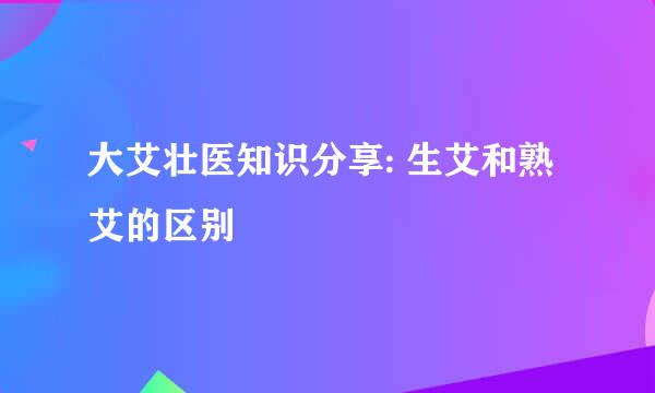 大艾壮医知识分享: 生艾和熟艾的区别