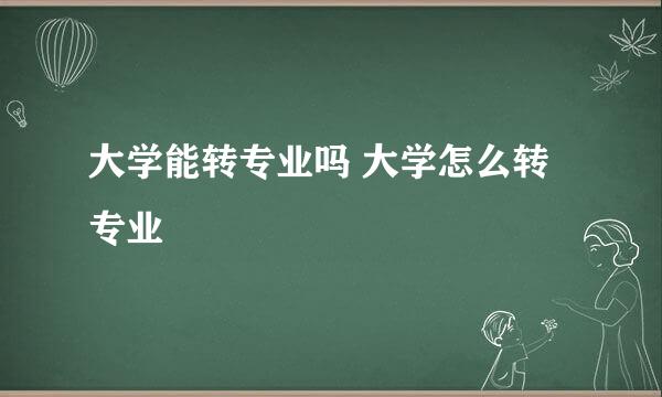 大学能转专业吗 大学怎么转专业