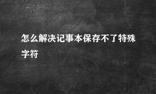 怎么解决记事本保存不了特殊字符