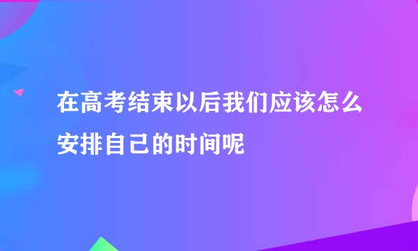 在高考结束以后我们应该怎么安排自己的时间呢