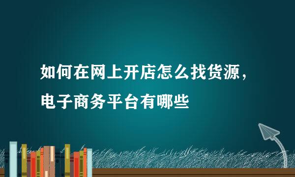 如何在网上开店怎么找货源，电子商务平台有哪些