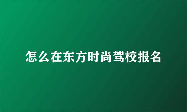 怎么在东方时尚驾校报名