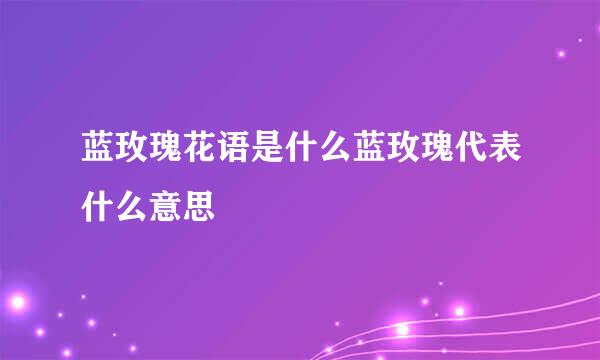 蓝玫瑰花语是什么蓝玫瑰代表什么意思