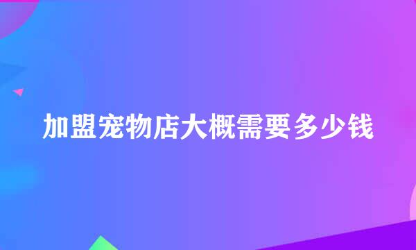 加盟宠物店大概需要多少钱