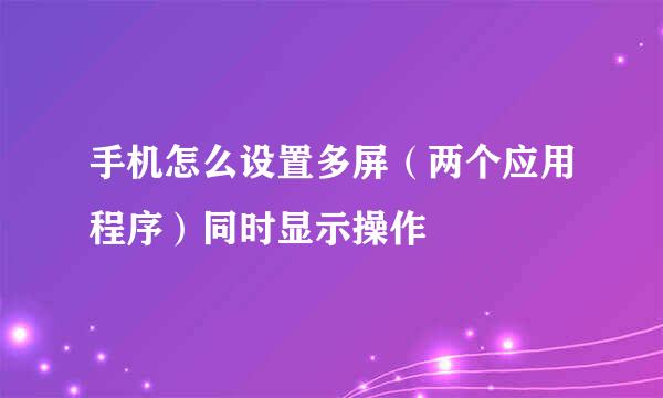 手机怎么设置多屏（两个应用程序）同时显示操作