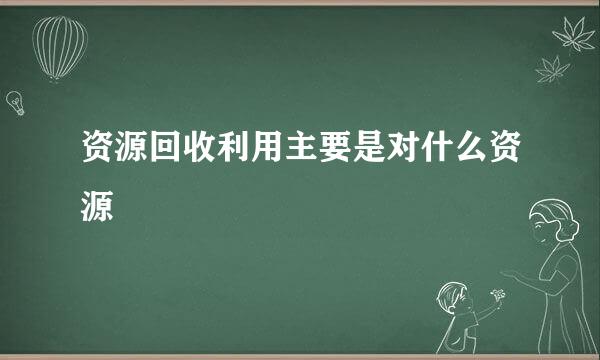 资源回收利用主要是对什么资源