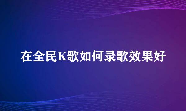 在全民K歌如何录歌效果好