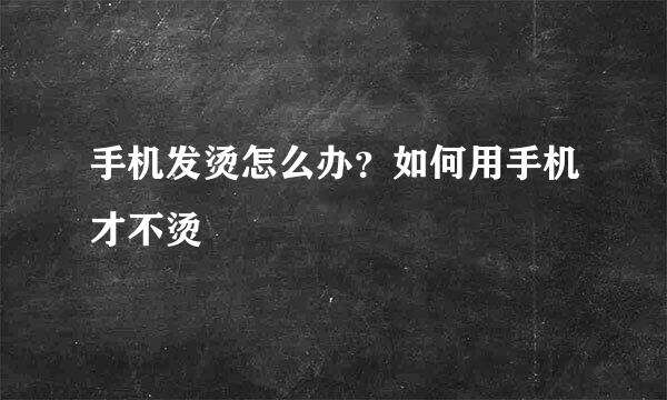 手机发烫怎么办？如何用手机才不烫