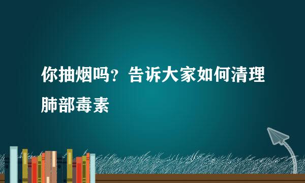 你抽烟吗？告诉大家如何清理肺部毒素