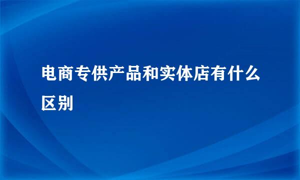 电商专供产品和实体店有什么区别