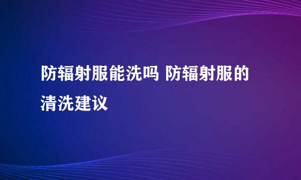 防辐射服能洗吗 防辐射服的清洗建议