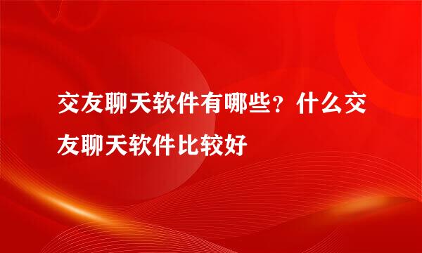 交友聊天软件有哪些？什么交友聊天软件比较好